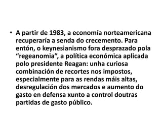 • A partir de 1983, a economía norteamericana
recuperaría a senda do crecemento. Para
entón, o keynesianismo fora desprazado pola
“regeanomia”, a política económica aplicada
polo presidente Reagan: unha curiosa
combinación de recortes nos impostos,
especialmente para as rendas máis altas,
desregulación dos mercados e aumento do
gasto en defensa xunto a control doutras
partidas de gasto público.

 