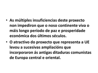 • As múltiples insuficiencias deste proxecto
non impediron que o noso continente viva o
máis longo período de paz e prosperidade
económica dos últimos séculos.
• O atractivo do proxecto que representa a UE
levou a sucesivas ampliacións que
incorporaron ás antigas ditaduras comunistas
de Europa central e oriental.

 