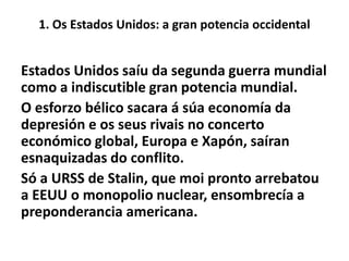 1. Os Estados Unidos: a gran potencia occidental

Estados Unidos saíu da segunda guerra mundial
como a indiscutible gran potencia mundial.
O esforzo bélico sacara á súa economía da
depresión e os seus rivais no concerto
económico global, Europa e Xapón, saíran
esnaquizadas do conflito.
Só a URSS de Stalin, que moi pronto arrebatou
a EEUU o monopolio nuclear, ensombrecía a
preponderancia americana.

 