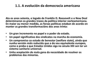 1.1. A evolución da democracia americana

Ata os anos setenta, o legado de Franklin D. Roosevelt e o New Deal
determinaron os grandes trazos da política interior norteamericana.
En maior ou menor medida, as forzas políticas estaban de acordo en
manter as grandes transformacións dos anos trinta:
• Un gran incremento no papel e o poder do estado.
• Un papel significativo dos sindicatos na marcha da economía.
• Un compromiso co estado de benestar (welfare state), aínda que
nunha versión máis reducida que a do seu equivalente europeo,
como o proba o que Estados Unidos siga no século XXI sen ter un
sistema sanitario universal.
• Unha aceptación de mala gana da necesidade de resolver os
problemas das minorías.

 