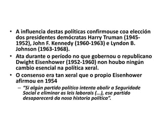 • A influencia destas políticas confirmouse coa elección
dos presidentes demócratas Harry Truman (19451952), John F. Kennedy (1960-1963) e Lyndon B.
Johnson (1963-1968).
• Ata durante o período no que gobernou o republicano
Dwight Eisenhower (1952-1960) non houbo ningún
cambio esencial na política xeral.
• O consenso era tan xeral que o propio Eisenhower
afirmou en 1954
– “Si algún partido político intenta abolir a Seguridade
Social e eliminar as leis laborais (...), ese partido
desaparecerá da nosa historia política”.

 