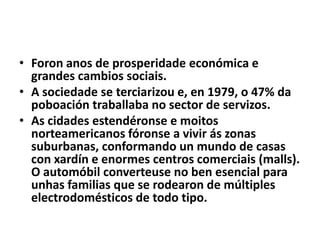 • Foron anos de prosperidade económica e
grandes cambios sociais.
• A sociedade se terciarizou e, en 1979, o 47% da
poboación traballaba no sector de servizos.
• As cidades estendéronse e moitos
norteamericanos fóronse a vivir ás zonas
suburbanas, conformando un mundo de casas
con xardín e enormes centros comerciais (malls).
O automóbil converteuse no ben esencial para
unhas familias que se rodearon de múltiples
electrodomésticos de todo tipo.

 