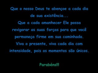 Que o nosso Deus te abençoe a cada dia de sua existência...Que a cada amanhecer Ele possa revigorar as suas forças para que você permaneça firme em sua caminhada.Viva o presente, viva cada dia com intensidade, pois os momentos são únicos.Parabéns!!!