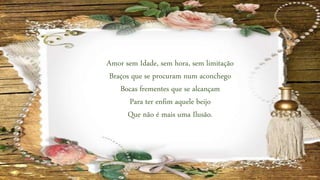 Amor sem Idade, sem hora, sem limitação
Braços que se procuram num aconchego
Bocas frementes que se alcançam
Para ter enfim aquele beijo
Que não é mais uma Ilusão.
 