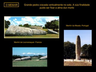 O MENHIR

Grande pedra cravada verticalmente no solo. A súa finalidade
puido ser fixar a alma dun morto

Menhir da Meada. Portugal

Menhir de Locmariaquer. Francia

 