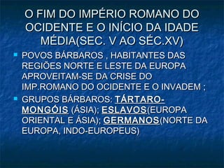 O FIM DO IMPÉRIO ROMANO DO
    OCIDENTE E O INÍCIO DA IDADE
       MÉDIA(SEC. V AO SÉC.XV)
   POVOS BÁRBAROS , HABITANTES DAS
    REGIÕES NORTE E LESTE DA EUROPA
    APROVEITAM-SE DA CRISE DO
    IMP.ROMANO DO OCIDENTE E O INVADEM ;
   GRUPOS BÁRBAROS: TÁRTARO-
    MONGÓIS (ÁSIA); ESLAVOS (EUROPA
    ORIENTAL E ÁSIA); GERMANOS (NORTE DA
    EUROPA, INDO-EUROPEUS)
 