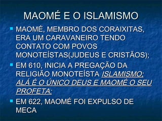 MAOMÉ E O ISLAMISMO
   MAOMÉ, MEMBRO DOS CORAIXITAS,
    ERA UM CARAVANEIRO TENDO
    CONTATO COM POVOS
    MONOTEÍSTAS(JUDEUS E CRISTÃOS);
   EM 610, INICIA A PREGAÇÃO DA
    RELIGIÃO MONOTEÍSTA ISLAMISMO;
    ALÁ É O ÚNICO DEUS E MAOMÉ O SEU
    PROFETA;
   EM 622, MAOMÉ FOI EXPULSO DE
    MECA
 