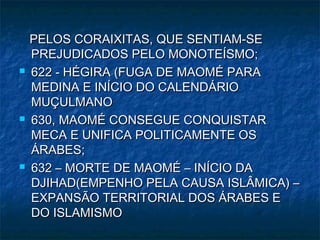 PELOS CORAIXITAS, QUE SENTIAM-SE
    PREJUDICADOS PELO MONOTEÍSMO;
   622 - HÉGIRA (FUGA DE MAOMÉ PARA
    MEDINA E INÍCIO DO CALENDÁRIO
    MUÇULMANO
   630, MAOMÉ CONSEGUE CONQUISTAR
    MECA E UNIFICA POLITICAMENTE OS
    ÁRABES;
   632 – MORTE DE MAOMÉ – INÍCIO DA
    DJIHAD(EMPENHO PELA CAUSA ISLÂMICA) –
    EXPANSÃO TERRITORIAL DOS ÁRABES E
    DO ISLAMISMO
 