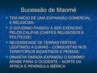 Sucessão de Maomé
   TEM INÍCIO DE UMA EXPANSÃO COMERCIAL
    E RELIGIOSA;
   O GOVERNO PASSOU A SER EXERCIDO
    PELOS CALIFAS (CHEFES RELIGIOSOS E
    POLÍTICOS);
   NECESSIDADE DE TERRAS FÉRTEIS
    LEGITIMOU A DJIHAD – CONQUISTAS NOS
    TERRITÓRIOS BIZANTINOS E PERSAS;
   DINASTIA OMÍADA EXPANDIU O DOMÍNIO
    ÁRABE PARA O OCIDENTE – NORTE DA
    ÁFRICA E PENÍNSULA IBÉRICA
 