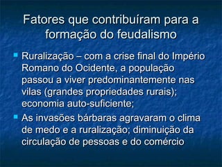 Fatores que contribuíram para a
        formação do feudalismo
   Ruralização – com a crise final do Império
    Romano do Ocidente, a população
    passou a viver predominantemente nas
    vilas (grandes propriedades rurais);
    economia auto-suficiente;
   As invasões bárbaras agravaram o clima
    de medo e a ruralização; diminuição da
    circulação de pessoas e do comércio
 