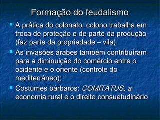 Formação do feudalismo
   A prática do colonato: colono trabalha em
    troca de proteção e de parte da produção
    (faz parte da propriedade – vila)
   As invasões árabes também contribuíram
    para a diminuição do comércio entre o
    ocidente e o oriente (controle do
    mediterrâneo);
   Costumes bárbaros: COMITATUS, a
    economia rural e o direito consuetudinário
 