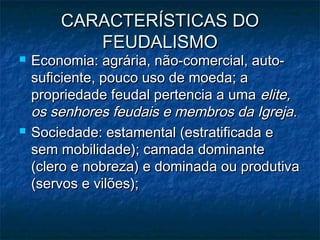 CARACTERÍSTICAS DO
           FEUDALISMO
   Economia: agrária, não-comercial, auto-
    suficiente, pouco uso de moeda; a
    propriedade feudal pertencia a uma elite,
    os senhores feudais e membros da Igreja.
   Sociedade: estamental (estratificada e
    sem mobilidade); camada dominante
    (clero e nobreza) e dominada ou produtiva
    (servos e vilões);
 