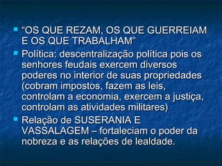    “OS QUE REZAM, OS QUE GUERREIAM
    E OS QUE TRABALHAM”
   Política: descentralização política pois os
    senhores feudais exercem diversos
    poderes no interior de suas propriedades
    (cobram impostos, fazem as leis,
    controlam a economia, exercem a justiça,
    controlam as atividades militares)
   Relação de SUSERANIA E
    VASSALAGEM – fortaleciam o poder da
    nobreza e as relações de lealdade.
 