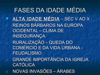 FASES DA IDADE MÉDIA
    ALTA IDADE MÉDIA – SÉC V AO X :
1.   REINOS BÁRBAROS NA EUROPA
     OCIDENTAL – CLIMA DE
     INSEGURANÇA
2.   RURALIZAÇÃO – QUEDA DO
     COMÉRCIO E DA VIDA URBANA -
     FEUDALISMO
3.   GRANDE IMPORTÂNCIA DA IGREJA
     CATÓLICA
4.   NOVAS INVASÕES – ÁRABES
 