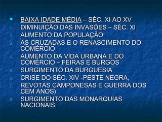    BAIXA IDADE MÉDIA – SÉC. XI AO XV
1.   DIMINUIÇÃO DAS INVASÕES – SÉC. XI
2.   AUMENTO DA POPULAÇÃO
3.   AS CRUZADAS E O RENASCIMENTO DO
     COMÉRCIO
4.   AUMENTO DA VIDA URBANA E DO
     COMÉRCIO – FEIRAS E BURGOS
5.   SURGIMENTO DA BURGUESIA
6.   CRISE DO SÉC. XIV -PESTE NEGRA,
7.   REVOTAS CAMPONESAS E GUERRA DOS
     CEM ANOS)
8.   SURGIMENTO DAS MONARQUIAS
     NACIONAIS.
 