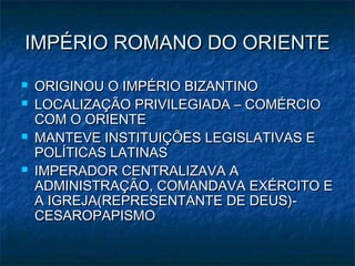 IMPÉRIO ROMANO DO ORIENTE
   ORIGINOU O IMPÉRIO BIZANTINO
   LOCALIZAÇÃO PRIVILEGIADA – COMÉRCIO
    COM O ORIENTE
   MANTEVE INSTITUIÇÕES LEGISLATIVAS E
    POLÍTICAS LATINAS
   IMPERADOR CENTRALIZAVA A
    ADMINISTRAÇÃO, COMANDAVA EXÉRCITO E
    A IGREJA(REPRESENTANTE DE DEUS)-
    CESAROPAPISMO
 