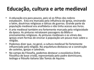 Educação, cultura e arte medieval 
• A educação era para poucos, pois só os filhos dos nobres 
estudavam. Esta era marcada pela influência da Igreja, ensinando 
o latim, doutrinas religiosas e táticas de guerras. Grande parte da 
população medieval era analfabeta e não tinha acesso aos livros. 
• A arte medieval também era fortemente marcada pela religiosidade 
da época. As pinturas retratavam passagens da Bíblia e 
ensinamentos religiosos. As pinturas medievais e os vitrais das 
igrejas eram formas de ensinar à população um pouco mais sobre a 
religião. 
• Podemos dizer que, no geral, a cultura medieval foi fortemente 
influenciada pela religião. Na arquitetura destacou-se a construção 
de castelos, igrejas e catedrais. 
• No campo da Filosofia, podemos destacar a escolástica (linha 
filosófica de base cristã), representada pelo padre dominicano, 
teólogo e filósofo italiano São Tomás de Aquino. 
 