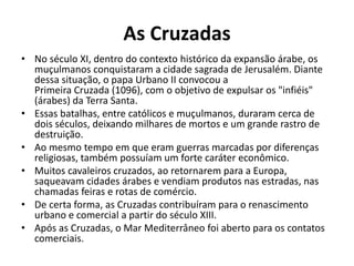 As Cruzadas 
• No século XI, dentro do contexto histórico da expansão árabe, os 
muçulmanos conquistaram a cidade sagrada de Jerusalém. Diante 
dessa situação, o papa Urbano II convocou a 
Primeira Cruzada (1096), com o objetivo de expulsar os "infiéis" 
(árabes) da Terra Santa. 
• Essas batalhas, entre católicos e muçulmanos, duraram cerca de 
dois séculos, deixando milhares de mortos e um grande rastro de 
destruição. 
• Ao mesmo tempo em que eram guerras marcadas por diferenças 
religiosas, também possuíam um forte caráter econômico. 
• Muitos cavaleiros cruzados, ao retornarem para a Europa, 
saqueavam cidades árabes e vendiam produtos nas estradas, nas 
chamadas feiras e rotas de comércio. 
• De certa forma, as Cruzadas contribuíram para o renascimento 
urbano e comercial a partir do século XIII. 
• Após as Cruzadas, o Mar Mediterrâneo foi aberto para os contatos 
comerciais. 
 