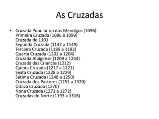 As Cruzadas 
• Cruzada Popular ou dos Mendigos (1096) 
Primeira Cruzada (1096 a 1099) 
Cruzada de 1101 
Segunda Cruzada (1147 a 1149) 
Terceira Cruzada (1189 a 1192) 
Quarta Cruzada (1202 a 1204) 
Cruzada Albigense (1209 a 1244) 
Cruzada das Crianças (1212) 
Quinta Cruzada (1217 a 1221) 
Sexta Cruzada (1228 a 1229) 
Sétima Cruzada (1248 a 1250) 
Cruzada dos Pastores (1251 a 1320) 
Oitava Cruzada (1270) 
Nona Cruzada (1271 a 1272) 
Cruzadas do Norte (1193 a 1316) 
 