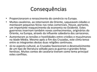Consequências 
• Proporcionaram o renascimento do comércio na Europa. 
• Muitos cavaleiros, ao retornarem do Oriente, saqueavam cidades e 
montavam pequenas feiras nas rotas comerciais. Houve, portanto, 
um importante reaquecimento da economia no Ocidente. Estes 
guerreiros inseriram também novos conhecimentos, originários do 
Oriente, na Europa, através da influente sabedoria dos sarracenos. 
• Aumentaram as tensões e hostilidades entre cristãos e muçulmanos 
na Idade Média. Mesmo após o fim das Cruzadas, este clima tenso 
entre os integrantes destas duas religiões continuou. 
• Já no aspecto cultural, as Cruzadas favoreceram o desenvolvimento 
de um tipo de literatura voltado para as guerras e grandes feitos 
heróicos. Muitos contos de cavalaria tiveram como tema principal 
estes conflitos. 
 