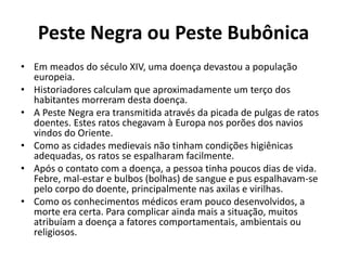 Peste Negra ou Peste Bubônica 
• Em meados do século XIV, uma doença devastou a população 
europeia. 
• Historiadores calculam que aproximadamente um terço dos 
habitantes morreram desta doença. 
• A Peste Negra era transmitida através da picada de pulgas de ratos 
doentes. Estes ratos chegavam à Europa nos porões dos navios 
vindos do Oriente. 
• Como as cidades medievais não tinham condições higiênicas 
adequadas, os ratos se espalharam facilmente. 
• Após o contato com a doença, a pessoa tinha poucos dias de vida. 
Febre, mal-estar e bulbos (bolhas) de sangue e pus espalhavam-se 
pelo corpo do doente, principalmente nas axilas e virilhas. 
• Como os conhecimentos médicos eram pouco desenvolvidos, a 
morte era certa. Para complicar ainda mais a situação, muitos 
atribuíam a doença a fatores comportamentais, ambientais ou 
religiosos. 
 