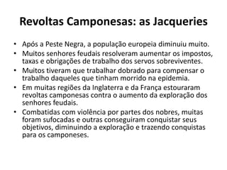 Revoltas Camponesas: as Jacqueries 
• Após a Peste Negra, a população europeia diminuiu muito. 
• Muitos senhores feudais resolveram aumentar os impostos, 
taxas e obrigações de trabalho dos servos sobreviventes. 
• Muitos tiveram que trabalhar dobrado para compensar o 
trabalho daqueles que tinham morrido na epidemia. 
• Em muitas regiões da Inglaterra e da França estouraram 
revoltas camponesas contra o aumento da exploração dos 
senhores feudais. 
• Combatidas com violência por partes dos nobres, muitas 
foram sufocadas e outras conseguiram conquistar seus 
objetivos, diminuindo a exploração e trazendo conquistas 
para os camponeses. 
 