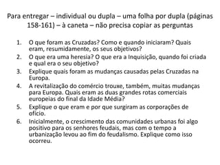 Para entregar – individual ou dupla – uma folha por dupla (páginas 
158-161) – à caneta – não precisa copiar as perguntas 
1. O que foram as Cruzadas? Como e quando iniciaram? Quais 
eram, resumidamente, os seus objetivos? 
2. O que era uma heresia? O que era a Inquisição, quando foi criada 
e qual era o seu objetivo? 
3. Explique quais foram as mudanças causadas pelas Cruzadas na 
Europa. 
4. A revitalização do comércio trouxe, também, muitas mudanças 
para Europa. Quais eram as duas grandes rotas comerciais 
europeias do final da Idade Média? 
5. Explique o que eram e por que surgiram as corporações de 
ofício. 
6. Inicialmente, o crescimento das comunidades urbanas foi algo 
positivo para os senhores feudais, mas com o tempo a 
urbanização levou ao fim do feudalismo. Explique como isso 
ocorreu. 
