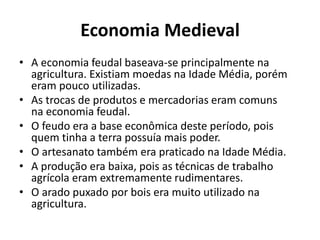 Economia Medieval 
• A economia feudal baseava-se principalmente na 
agricultura. Existiam moedas na Idade Média, porém 
eram pouco utilizadas. 
• As trocas de produtos e mercadorias eram comuns 
na economia feudal. 
• O feudo era a base econômica deste período, pois 
quem tinha a terra possuía mais poder. 
• O artesanato também era praticado na Idade Média. 
• A produção era baixa, pois as técnicas de trabalho 
agrícola eram extremamente rudimentares. 
• O arado puxado por bois era muito utilizado na 
agricultura. 
 