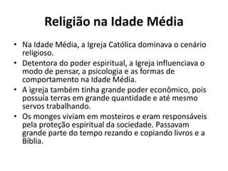Religião na Idade Média 
• Na Idade Média, a Igreja Católica dominava o cenário 
religioso. 
• Detentora do poder espiritual, a Igreja influenciava o 
modo de pensar, a psicologia e as formas de 
comportamento na Idade Média. 
• A igreja também tinha grande poder econômico, pois 
possuía terras em grande quantidade e até mesmo 
servos trabalhando. 
• Os monges viviam em mosteiros e eram responsáveis 
pela proteção espiritual da sociedade. Passavam 
grande parte do tempo rezando e copiando livros e a 
Bíblia. 
 