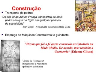 Construção
 Transporte de pedras
“Do séc XI ao XIII na França transportou-se mais
  pedras do que no Egito em qualquer período
  da sua história”
                Jean Ginpel – A Revolução Industrial da Idade Média


   Emprego de Máquinas Construtivas: o guindaste


                  "Dizem que foi a fé quem construiu as Catedrais na
                            Idade Média. De acordo, mas também a
                                        Geometria“ (Etienne Gilson)

                Villard de Honnecourt
                (Engenheiro e Arquiteto)
                (primeiros desenhos)
 