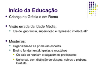 Início da Educação
   Criança na Grécia e em Roma

   Visão errada da Idade Média:
       Era de ignorancia, superstição e repressão intelectual?


   Mosteiros:
       Organizam-se as primeiras escolas
       Ensino fundamental: igrejas e mosteiros
         Os pais se reuniam e pagavam os professores

           Universal, sem distinção de classes: nobres e plebeus.
            Gratuita
 