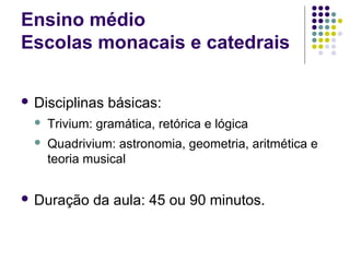 Ensino médio
Escolas monacais e catedrais

 Disciplinas    básicas:
     Trivium: gramática, retórica e lógica
     Quadrivium: astronomia, geometria, aritmética e
      teoria musical


 Duração     da aula: 45 ou 90 minutos.
 
