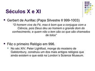 Séculos X e XI
   Gerbert de Aurillac (Papa Silvestre II 999-1003)
         “O homem vive da Fé, mas é bom que a conjugue com a
             Ciência, pois Deus deu ao homem o grande dom do
         conhecimento, e quem não o tem são os que são chamados
                                  de tolos”

   Fêz o primeiro Relógio em 996.
       No séc XIV, Peter Lightfoot, monge do mosteiro de
        Galstonbury, construiu um dos mais antigos relógios que
        ainda existem e que está na London´s Science Museum.
 