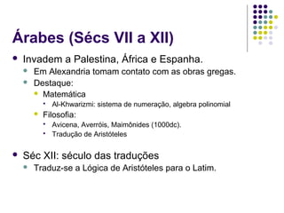 Árabes (Sécs VII a XII)
   Invadem a Palestina, África e Espanha.
       Em Alexandria tomam contato com as obras gregas.
       Destaque:
         Matemática
               Al-Khwarizmi: sistema de numeração, algebra polinomial
           Filosofia:
               Avicena, Averróis, Maimônides (1000dc).
               Tradução de Aristóteles

   Séc XII: século das traduções
       Traduz-se a Lógica de Aristóteles para o Latim.
 
