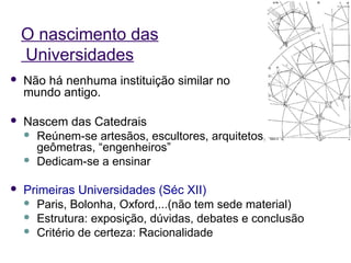 O nascimento das
    Universidades
   Não há nenhuma instituição similar no
    mundo antigo.

   Nascem das Catedrais
     Reúnem-se artesãos, escultores, arquitetos,
      geômetras, “engenheiros”
     Dedicam-se a ensinar


   Primeiras Universidades (Séc XII)
     Paris, Bolonha, Oxford,...(não tem sede material)
     Estrutura: exposição, dúvidas, debates e conclusão
     Critério de certeza: Racionalidade
 