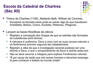 Escola da Catedral de Chartres
(Séc XII)
   Thierry de Chartres (1140), Abelardo Bath, William de Conches.
     Esculpida na fachada oeste pode-se extrair algo do que estudaram:
       Aristóteles, Boécio, Cicero, Euclides, Ptolomeu, Pitagoras.

   Lançam as bases filosóficas da ciência
     Rejeitam a concepção dos Gregos de que as estrelas são formadas
      de substâncias semi-divinas.
     A natureza é autônoma. Deus a criou com as suas causas naturais e
      os fenômenos ocorrem segundo leis estabelecidas.
     Rejeitam a idéia de que a investigação racional pudesse ser uma
      afronta a Deus, e que o comportamento de Deus é restrito pelas leis.
     Não se deve recorrer a milagres para explicar Fenômenos naturais
     “É por causa da razão que nós somos homens e devemos emprega-
      la para conhecer a beleza do mundo criado”
 