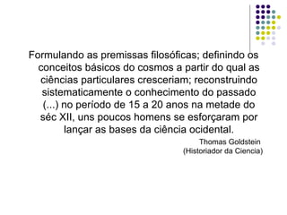 Formulando as premissas filosóficas; definindo os
  conceitos básicos do cosmos a partir do qual as
  ciências particulares cresceriam; reconstruindo
   sistematicamente o conhecimento do passado
   (...) no período de 15 a 20 anos na metade do
  séc XII, uns poucos homens se esforçaram por
         lançar as bases da ciência ocidental.
                                     Thomas Goldstein
                                (Historiador da Ciencia)
 