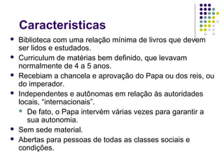 Caracteristicas
   Biblioteca com uma relação mínima de livros que devem
    ser lidos e estudados.
   Curriculum de matérias bem definido, que levavam
    normalmente de 4 a 5 anos.
   Recebiam a chancela e aprovação do Papa ou dos reis, ou
    do imperador.
   Independentes e autônomas em relação às autoridades
    locais, “internacionais”.
     De fato, o Papa intervém várias vezes para garantir a
       sua autonomia.
   Sem sede material.
   Abertas para pessoas de todas as classes sociais e
    condições.
 