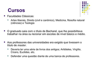 Cursos
   Faculdades Clássicas:
       Artes liberais, Direito (civil e canônico), Medicina, filosofia natural
        (ciências) e Teologia


   O graduado saia com o título de Bacharel, que lhe possibilitava
    trabalhar na área ou lecionar em escolas de nível básico e médio.

   Aos professores das universidades era exigido que tivessem o
    título de master.
       Deveria ler uma série de livros dos antigos; Aritóteles, Virgílio,
        Cícero, Euclides, etc.
       Defender uma questão diante de uma banca de professores.
 