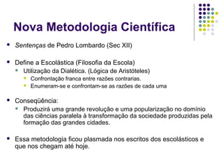 Nova Metodologia Científica
   Sentenças de Pedro Lombardo (Sec XII)

   Define a Escolástica (Filosofia da Escola)
     Utilização da Dialética. (Lógica de Aristóteles)
          Confrontação franca entre razões contrarias.
          Enumeram-se e confrontam-se as razões de cada uma

   Conseqüência:
     Produzirá uma grande revolução e uma popularização no domínio
      das ciências paralela à transformação da sociedade produzidas pela
      formação das grandes cidades.

   Essa metodologia ficou plasmada nos escritos dos escolásticos e
    que nos chegam até hoje.
 