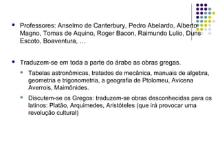    Professores: Anselmo de Canterbury, Pedro Abelardo, Alberto
    Magno, Tomas de Aquino, Roger Bacon, Raimundo Lulio, Duns
    Escoto, Boaventura, …


   Traduzem-se em toda a parte do árabe as obras gregas.
       Tabelas astronômicas, tratados de mecânica, manuais de algebra,
        geometria e trigonometria, a geografia de Ptolomeu, Avicena
        Averrois, Maimônides.
       Discutem-se os Gregos: traduzem-se obras desconhecidas para os
        latinos: Platão, Arquimedes, Aristóteles (que irá provocar uma
        revolução cultural)
 
