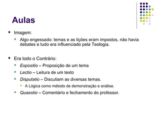 Aulas
   Imagem:
       Algo engessado: temas e as lições eram impostos, não havia
        debates e tudo era influenciado pela Teologia.


   Era todo o Contrário:
       Expositio – Proposição de um tema
       Lectio – Leitura de um texto
       Disputatio – Discutiam as diversas temas.
           A Lógica como método de demonstração e análise.
       Quaestio – Comentário e fechamento do professor.
 