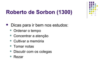 Roberto de Sorbon (1300)

   Dicas para ir bem nos estudos:
       Ordenar o tempo
       Concentrar a atenção
       Cultivar a memória
       Tomar notas
       Discutir com os colegas
       Rezar
 