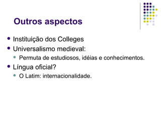 Outros aspectos
 Instituiçãodos Colleges
 Universalismo medieval:
     Permuta de estudiosos, idéias e conhecimentos.
 Língua    oficial?
     O Latim: internacionalidade.
 