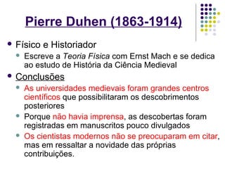Pierre Duhen (1863-1914)
 Físico   e Historiador
     Escreve a Teoria Física com Ernst Mach e se dedica
      ao estudo de História da Ciência Medieval
 Conclusões
     As universidades medievais foram grandes centros
      científicos que possibilitaram os descobrimentos
      posteriores
     Porque não havia imprensa, as descobertas foram
      registradas em manuscritos pouco divulgados
     Os cientistas modernos não se preocuparam em citar,
      mas em ressaltar a novidade das próprias
      contribuições.
 