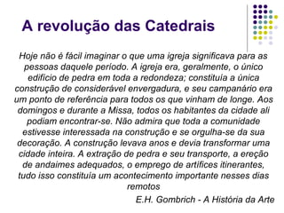 A revolução das Catedrais
 Hoje não é fácil imaginar o que uma igreja significava para as
   pessoas daquele período. A igreja era, geralmente, o único
    edifício de pedra em toda a redondeza; constituía a única
construção de considerável envergadura, e seu campanário era
um ponto de referência para todos os que vinham de longe. Aos
 domingos e durante a Missa, todos os habitantes da cidade ali
    podiam encontrar-se. Não admira que toda a comunidade
  estivesse interessada na construção e se orgulha-se da sua
 decoração. A construção levava anos e devia transformar uma
 cidade inteira. A extração de pedra e seu transporte, a ereção
  de andaimes adequados, o emprego de artífices itinerantes,
 tudo isso constituía um acontecimento importante nesses dias
                             remotos
                               E.H. Gombrich - A História da Arte
 