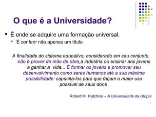 O que é a Universidade?
   É onde se adquire uma formação universal.
       É conferir não apenas um título

    A finalidade do sistema educativo, considerado em seu conjunto,
       não é prover de mão de obra a indústria ou ensinar aos jovens
            a ganhar a vida... É formar os jovens e promover seu
         desenvolvimento como seres humanos até a sua máxima
           possibilidade: capacita-los para que façam o maior uso
                           possível de seus dons

                                Robert M. Hutchins – A Universidade da Utopia
                                                                            .
 