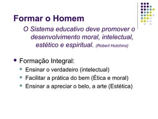 Formar o Homem
  O Sistema educativo deve promover o
    desenvolvimento moral, intelectual,
      estético e espiritual. (Robert Hutchins)

 Formação     Integral:
    Ensinar o verdadeiro (intelectual)
    Facilitar a prática do bem (Ética e moral)
    Ensinar a apreciar o belo, a arte (Estética)
 