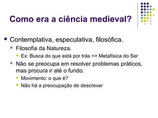 Como era a ciência medieval?

 Contemplativa,        especulativa, filosófica.
    Filosofia da Natureza.
        Ex: Busca do que está por trás => Metafísica do Ser
    Não se preocupa em resolver problemas práticos,
     mas procura ir até o fundo.
        Movimento: o que é?
        Não há a preocupação de descrever
 