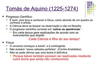 Tomás de Aquino (1225-1274)
   Progresso Científico:
     É bom, pois leva a conhecer a Deus, como através de um quadro se
       conhece o artista.
     A Ciência deve se basear na observação e não na filosofia.
     O progresso científico consiste em “salvar as aparências”.
        Em cada época gera explicações de acordo com os
         instrumentos que dispõe:
                      Cada Ciência é filha do seu tempo!
   Física:
     O universo começou a existir, e é contingente.
     Não existem “seres celestes perfeitos”. (Contra Aristóteles)
     Não se pode afirmar que uma teoria é definitiva
          Porque talvez também possam ser explicadas mediante
           outra teoria que ainda não conhecemos.
 